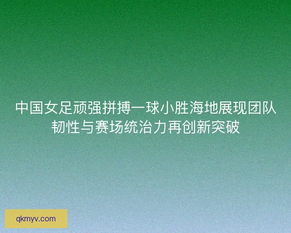 中国女足顽强拼搏一球小胜海地展现团队韧性与赛场统治力再创新突破