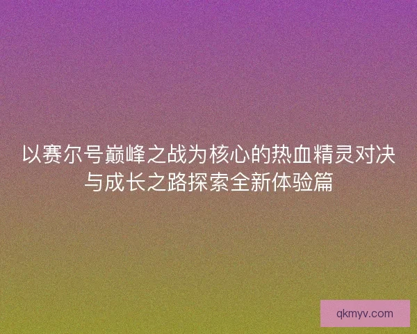 以赛尔号巅峰之战为核心的热血精灵对决与成长之路探索全新体验篇 以赛尔号巅峰之战为核心的热血精灵对决与成长之路探索全新体验篇