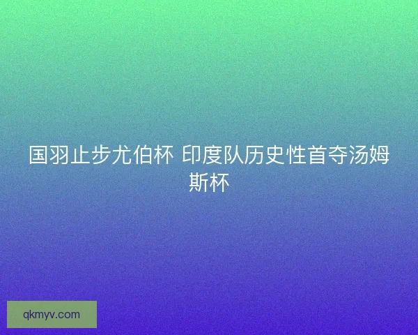 国羽止步尤伯杯 印度队历史性首夺汤姆斯杯 国羽止步尤伯杯 印度队历史性首夺汤姆斯杯