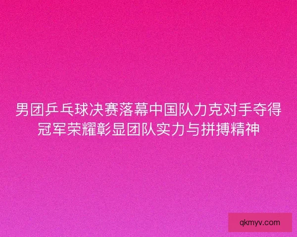 男团乒乓球决赛落幕中国队力克对手夺得冠军荣耀彰显团队实力与拼搏精神
