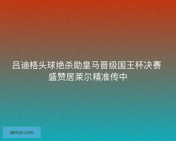 吕迪格头球绝杀助皇马晋级国王杯决赛 盛赞居莱尔精准传中