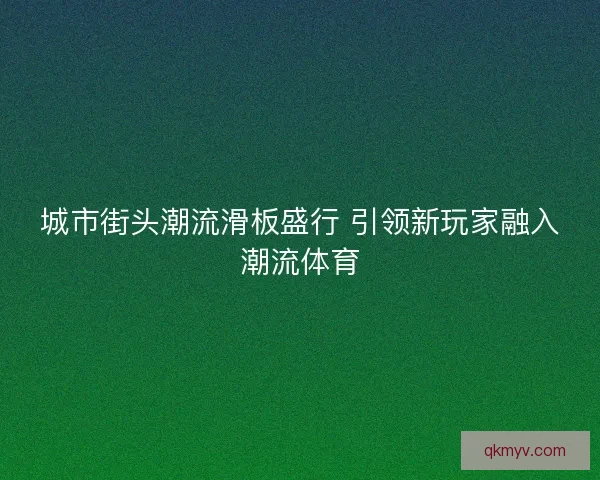 城市街头潮流滑板盛行 引领新玩家融入潮流体育