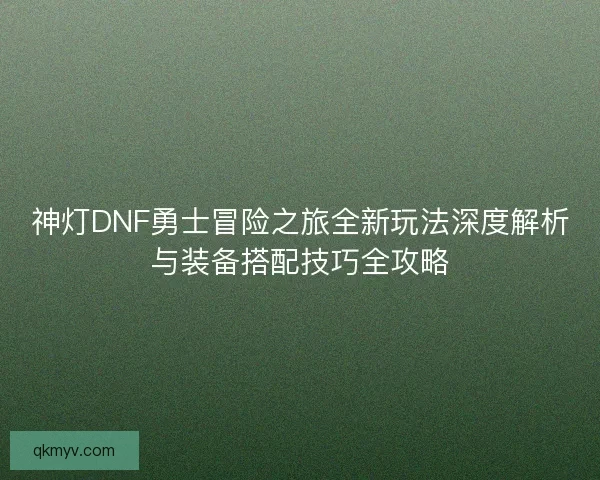 神灯DNF勇士冒险之旅全新玩法深度解析与装备搭配技巧全攻略
