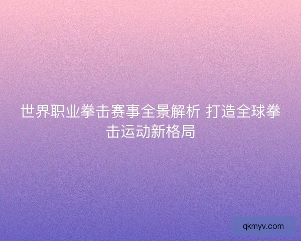 世界职业拳击赛事全景解析 打造全球拳击运动新格局