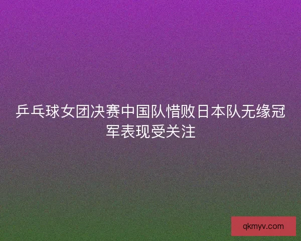 乒乓球女团决赛中国队惜败日本队无缘冠军表现受关注