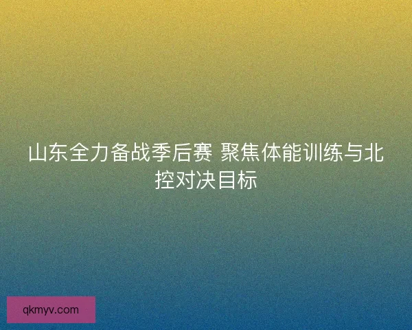 山东全力备战季后赛 聚焦体能训练与北控对决目标
