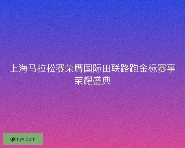 上海马拉松赛荣膺国际田联路跑金标赛事荣耀盛典