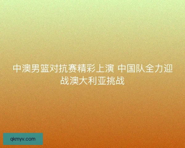 中澳男篮对抗赛精彩上演 中国队全力迎战澳大利亚挑战