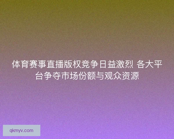 体育赛事直播版权竞争日益激烈 各大平台争夺市场份额与观众资源