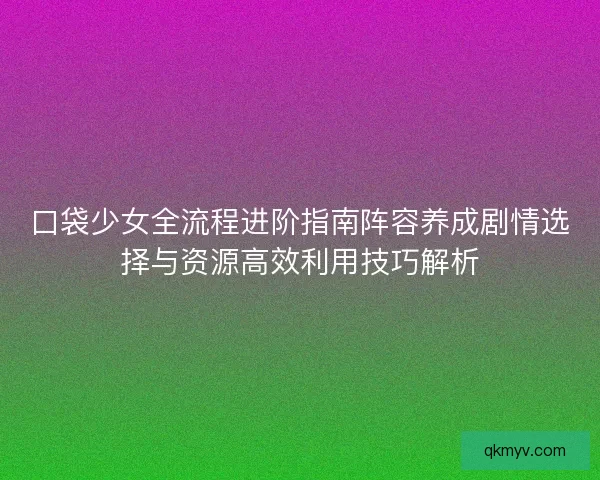 口袋少女全流程进阶指南阵容养成剧情选择与资源高效利用技巧解析