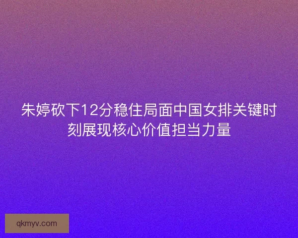 朱婷砍下12分稳住局面中国女排关键时刻展现核心价值担当力量