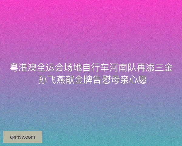 粤港澳全运会场地自行车河南队再添三金 孙飞燕献金牌告慰母亲心愿