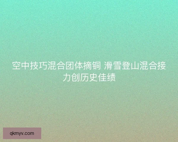 空中技巧混合团体摘铜 滑雪登山混合接力创历史佳绩 空中技巧混合团体摘铜 滑雪登山混合接力创历史佳绩