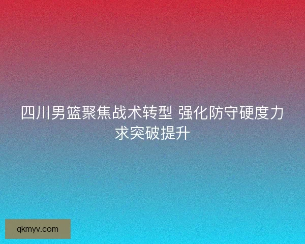 四川男篮聚焦战术转型 强化防守硬度力求突破提升