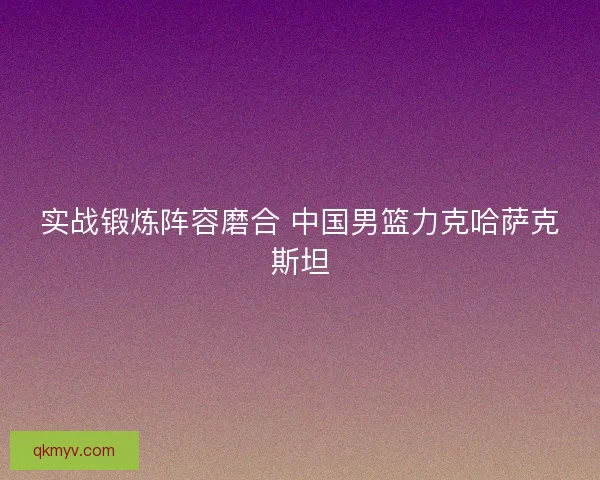 实战锻炼阵容磨合 中国男篮力克哈萨克斯坦 实战锻炼阵容磨合 中国男篮力克哈萨克斯坦