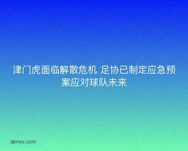 津门虎面临解散危机 足协已制定应急预案应对球队未来