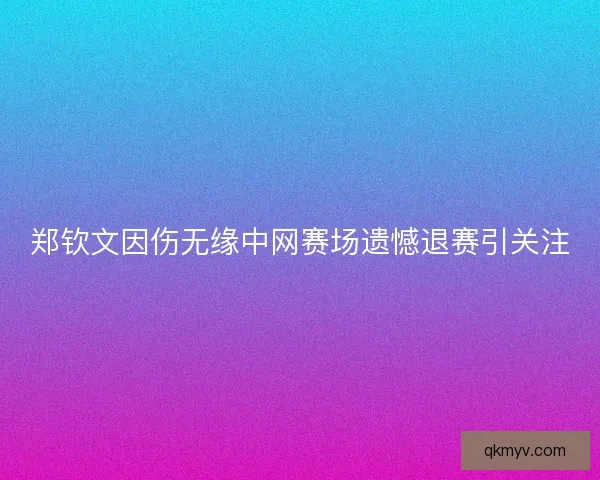 郑钦文因伤无缘中网赛场遗憾退赛引关注 郑钦文因伤无缘中网赛场遗憾退赛引关注
