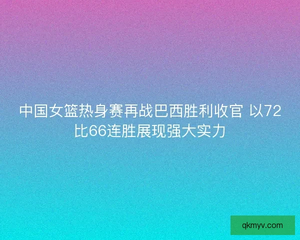 中国女篮热身赛再战巴西胜利收官 以72比66连胜展现强大实力 中国女篮热身赛再战巴西胜利收官 以72比66连胜展现强大实力