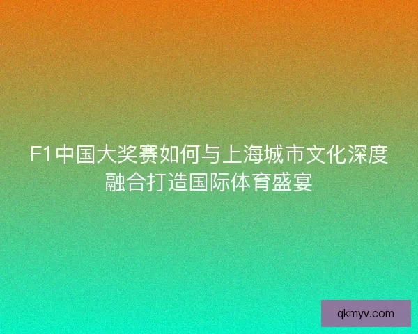 F1中国大奖赛如何与上海城市文化深度融合打造国际体育盛宴