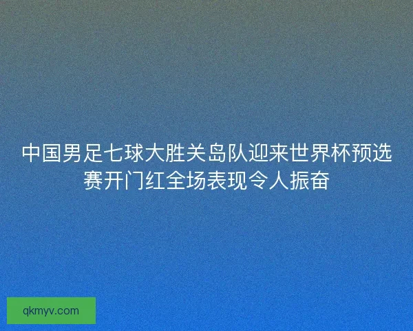 中国男足七球大胜关岛队迎来世界杯预选赛开门红全场表现令人振奋 中国男足七球大胜关岛队迎来世界杯预选赛开门红全场表现令人振奋