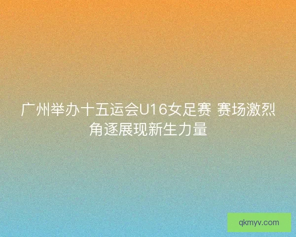 广州举办十五运会U16女足赛 赛场激烈角逐展现新生力量