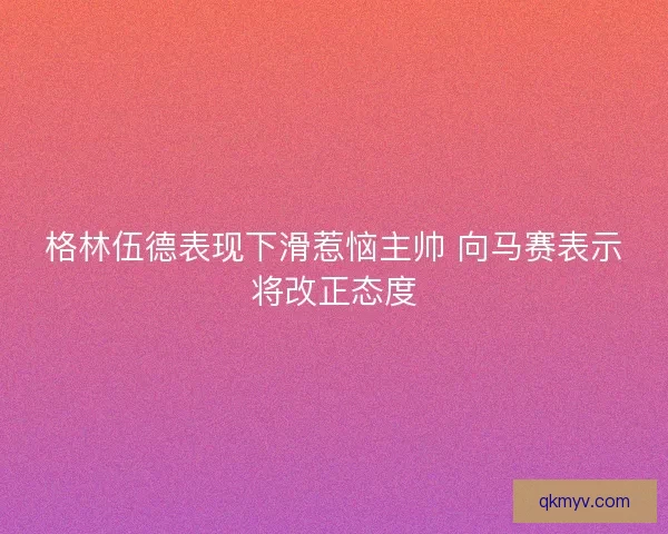 格林伍德表现下滑惹恼主帅 向马赛表示将改正态度 格林伍德表现下滑惹恼主帅 向马赛表示将改正态度