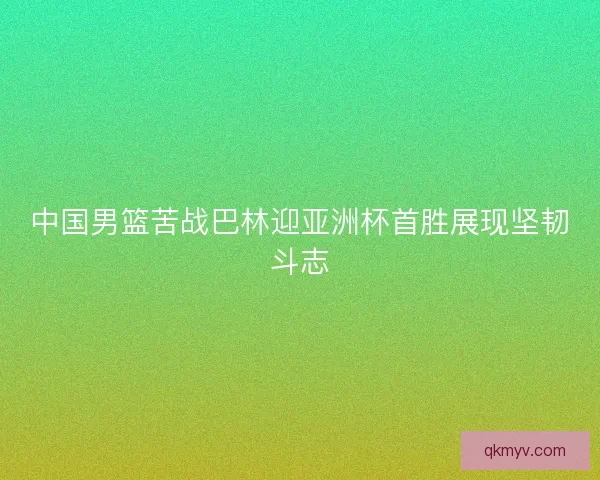 中国男篮苦战巴林迎亚洲杯首胜展现坚韧斗志 中国男篮苦战巴林迎亚洲杯首胜展现坚韧斗志
